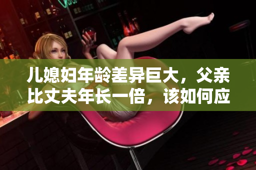 兒媳婦年齡差異巨大，父親比丈夫年長一倍，該如何應對家庭關系？