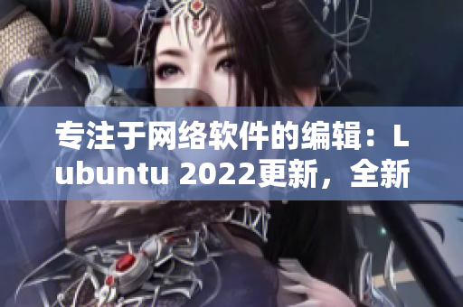 專注于網絡軟件的編輯：Lubuntu 2022更新，全新特性盤點