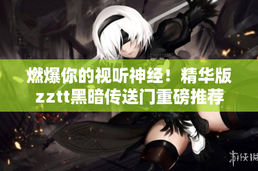 燃爆你的視聽神經(jīng)！精華版zztt黑暗傳送門重磅推薦