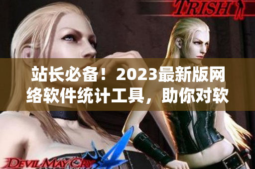 站長必備！2023最新版網(wǎng)絡軟件統(tǒng)計工具，助你對軟件業(yè)務全面掌控