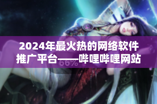 2024年最火熱的網絡軟件推廣平臺——嗶哩嗶哩網站推廣全攻略