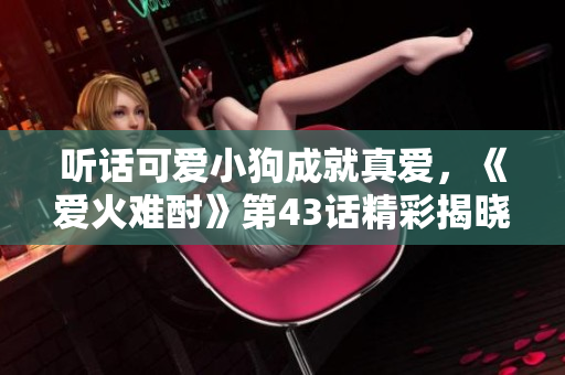 聽話可愛小狗成就真愛，《愛火難酎》第43話精彩揭曉！