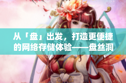 從「盤」出發(fā)，打造更便捷的網(wǎng)絡(luò)存儲體驗——盤絲洞app重磅更新