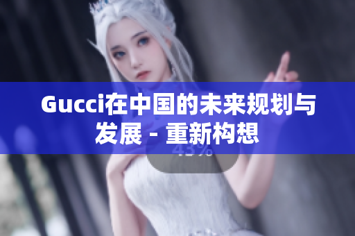 Gucci在中國的未來規(guī)劃與發(fā)展 - 重新構(gòu)想