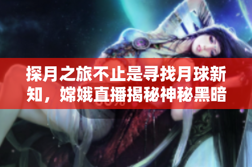 探月之旅不止是尋找月球新知，嫦娥直播揭秘神秘黑暗面