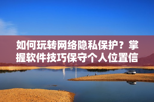如何玩轉(zhuǎn)網(wǎng)絡(luò)隱私保護(hù)？掌握軟件技巧保守個人位置信息！