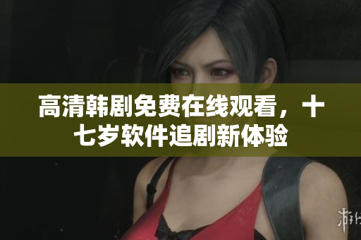 高清韓劇免費(fèi)在線觀看，十七歲軟件追劇新體驗(yàn)