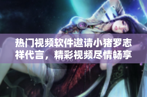 熱門視頻軟件邀請(qǐng)小豬羅志祥代言，精彩視頻盡情暢享