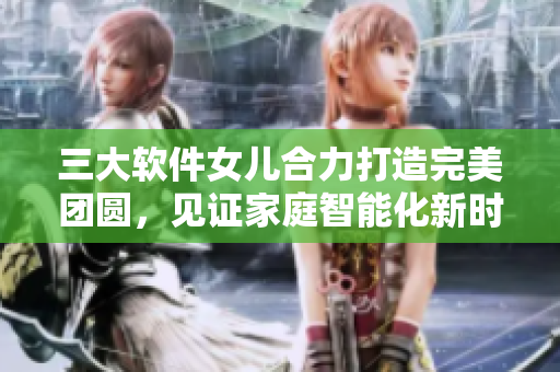 三大軟件女兒合力打造完美團(tuán)圓，見證家庭智能化新時(shí)代