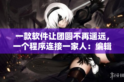 一款軟件讓團(tuán)圓不再遙遠(yuǎn)，一個(gè)程序連接一家人：編輯讀后感