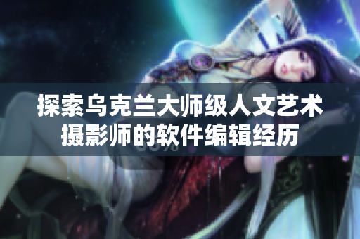 探索烏克蘭大師級人文藝術攝影師的軟件編輯經(jīng)歷