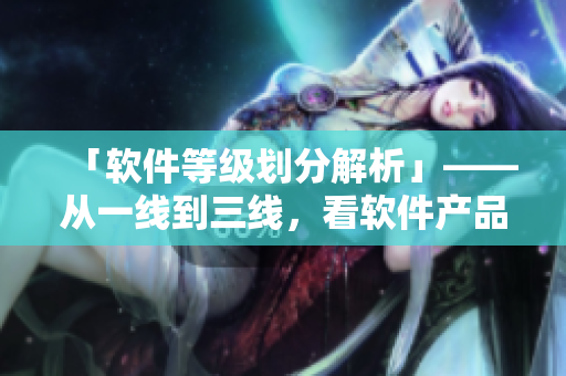 「軟件等級(jí)劃分解析」——從一線(xiàn)到三線(xiàn)，看軟件產(chǎn)品等級(jí)差距