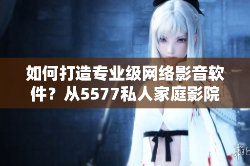 如何打造專業(yè)級(jí)網(wǎng)絡(luò)影音軟件？從5577私人家庭影院看起