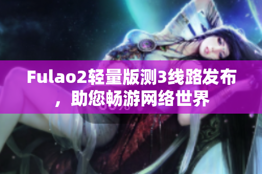 Fulao2輕量版測(cè)3線路發(fā)布，助您暢游網(wǎng)絡(luò)世界