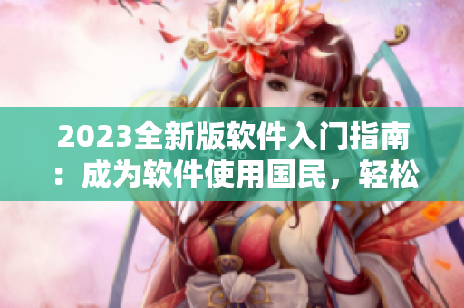 2023全新版軟件入門指南：成為軟件使用國民，輕松掌握技巧！