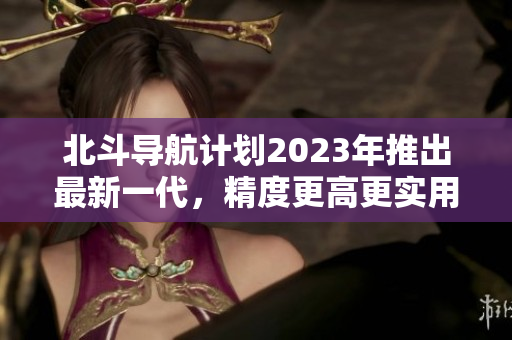 北斗導(dǎo)航計(jì)劃2023年推出最新一代，精度更高更實(shí)用