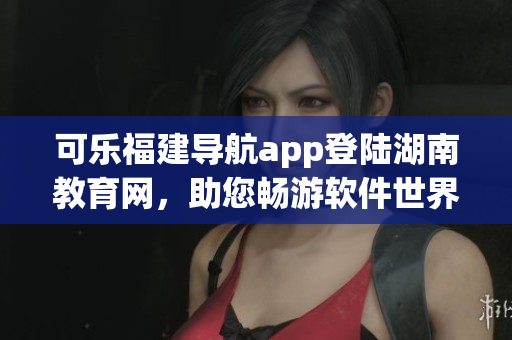 可樂福建導(dǎo)航app登陸湖南教育網(wǎng)，助您暢游軟件世界