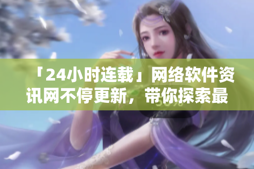 「24小時連載」網(wǎng)絡(luò)軟件資訊網(wǎng)不停更新，帶你探索最新科技應用！