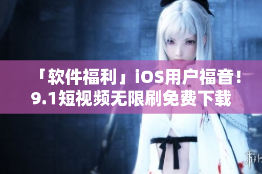 「軟件福利」iOS用戶福音！9.1短視頻無限刷免費下載，高清暢享不卡頓！