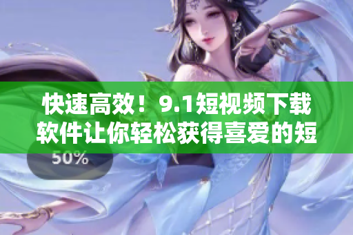快速高效！9.1短視頻下載軟件讓你輕松獲得喜愛的短視頻