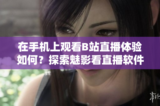 在手機(jī)上觀看B站直播體驗(yàn)如何？探索魅影看直播軟件的功能和特點(diǎn)