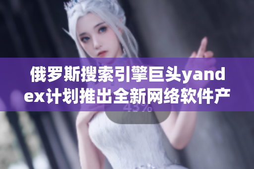 俄羅斯搜索引擎巨頭yandex計劃推出全新網(wǎng)絡(luò)軟件產(chǎn)品