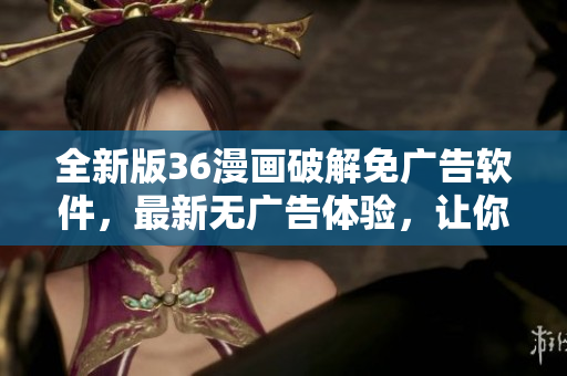 全新版36漫畫破解免廣告軟件，最新無廣告體驗，讓你零干擾暢享漫畫！