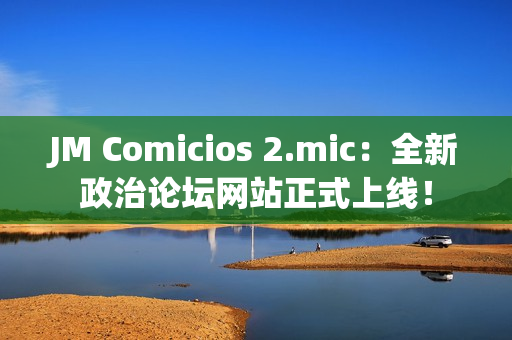 JM Comicios 2.mic：全新政治論壇網(wǎng)站正式上線！
