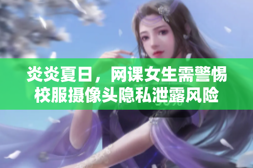 炎炎夏日，網(wǎng)課女生需警惕校服攝像頭隱私泄露風(fēng)險(xiǎn)