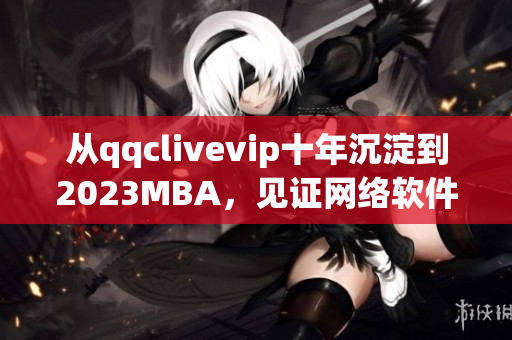 從qqclivevip十年沉淀到2023MBA，見證網(wǎng)絡(luò)軟件行業(yè)的蓬勃發(fā)展