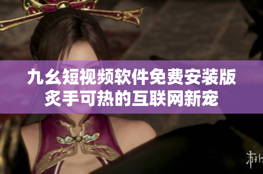 九幺短視頻軟件免費安裝版炙手可熱的互聯(lián)網(wǎng)新寵