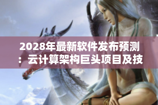 2028年最新軟件發(fā)布預(yù)測(cè)：云計(jì)算架構(gòu)巨頭項(xiàng)目及技術(shù)趨勢(shì)