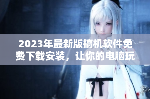 2023年最新版搞機(jī)軟件免費下載安裝，讓你的電腦玩轉(zhuǎn)更多！
