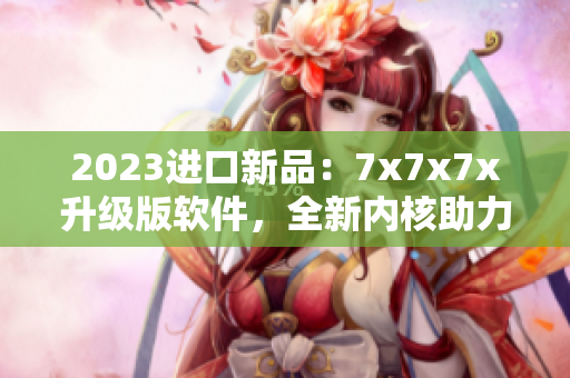 2023進(jìn)口新品：7x7x7x升級(jí)版軟件，全新內(nèi)核助力高效工作！