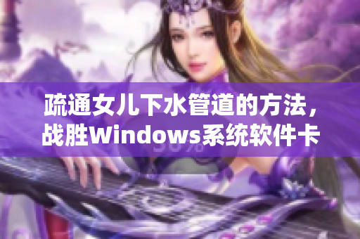 疏通女兒下水管道的方法，戰(zhàn)勝Windows系統(tǒng)軟件卡頓難題