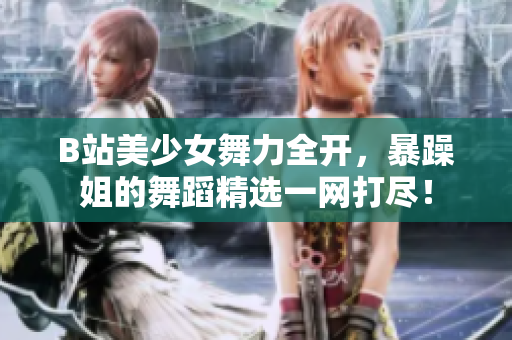 B站美少女舞力全開，暴躁姐的舞蹈精選一網(wǎng)打盡！