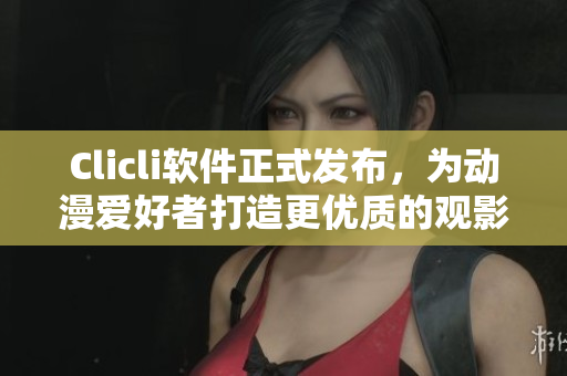 Clicli軟件正式發(fā)布，為動(dòng)漫愛好者打造更優(yōu)質(zhì)的觀影體驗(yàn)