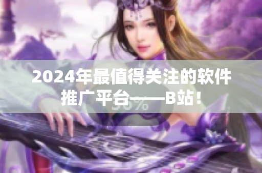 2024年最值得關(guān)注的軟件推廣平臺(tái)——B站！