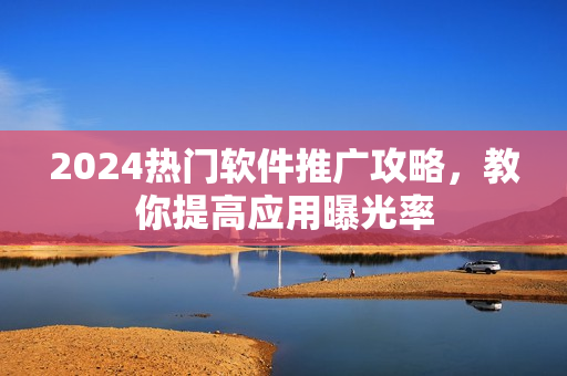 2024熱門軟件推廣攻略，教你提高應(yīng)用曝光率