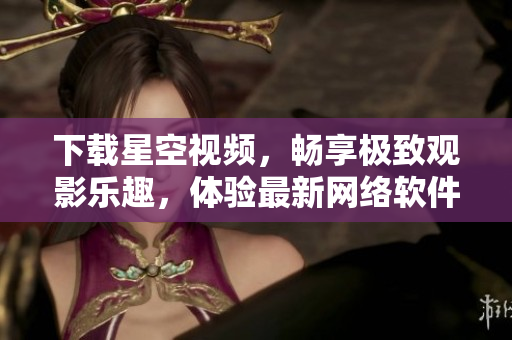 下載星空視頻，暢享極致觀影樂(lè)趣，體驗(yàn)最新網(wǎng)絡(luò)軟件！