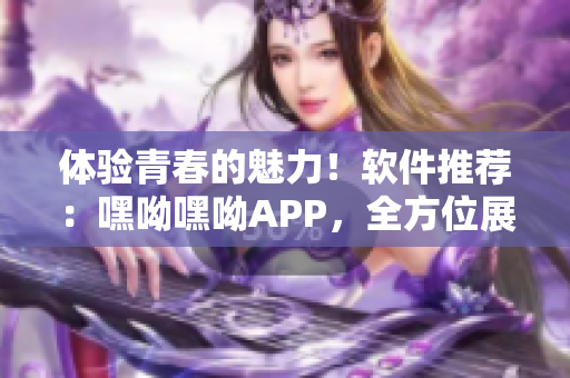 體驗青春的魅力！軟件推薦：嘿呦嘿呦APP，全方位展現(xiàn)網(wǎng)絡軟件魅力！