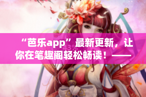 “芭樂(lè)app”最新更新，讓你在筆趣閣輕松暢讀！——網(wǎng)絡(luò)軟件編輯分享