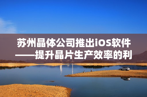 蘇州晶體公司推出iOS軟件——提升晶片生產效率的利器