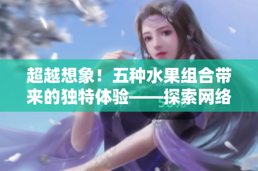 超越想象！五種水果組合帶來的獨(dú)特體驗(yàn)——探索網(wǎng)絡(luò)軟件的多元化應(yīng)用