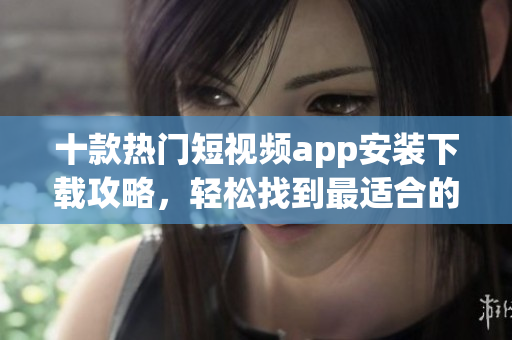 十款熱門短視頻app安裝下載攻略，輕松找到最適合的軟件