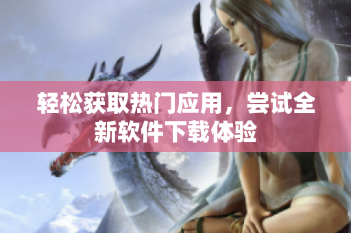 輕松獲取熱門應(yīng)用，嘗試全新軟件下載體驗