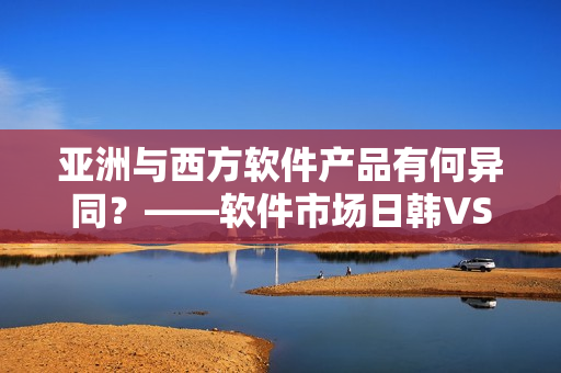 亞洲與西方軟件產品有何異同？——軟件市場日韓VS歐美對比