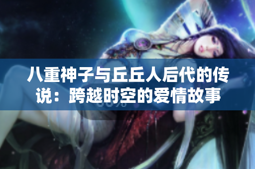 八重神子與丘丘人后代的傳說：跨越時(shí)空的愛情故事