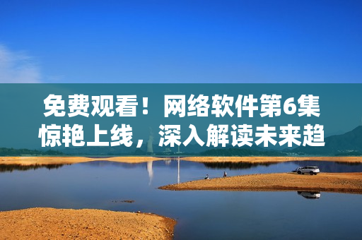 免費觀看！網(wǎng)絡(luò)軟件第6集驚艷上線，深入解讀未來趨勢！