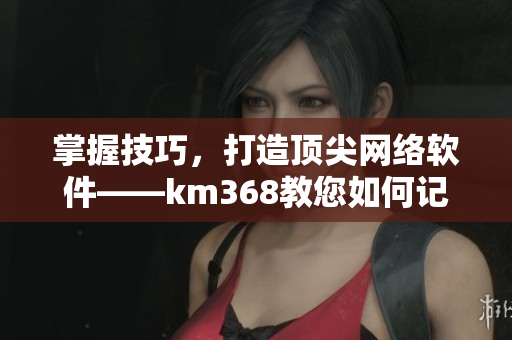 掌握技巧，打造頂尖網(wǎng)絡(luò)軟件——km368教您如何記錄生動(dòng)細(xì)節(jié)